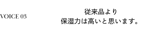 VOICE 03 従来品より保湿力は高いと思います。